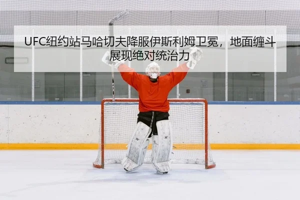 UFC纽约站马哈切夫降服伊斯利姆卫冕，地面缠斗展现绝对统治力